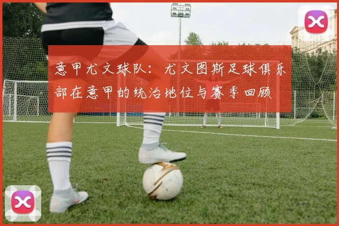 意甲尤文球队：尤文图斯足球俱乐部在意甲的统治地位与赛季回顾