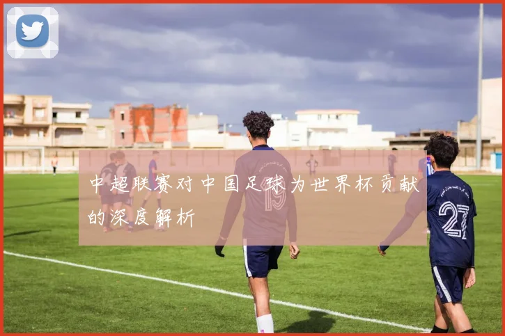 中超联赛对中国足球为世界杯贡献的深度解析